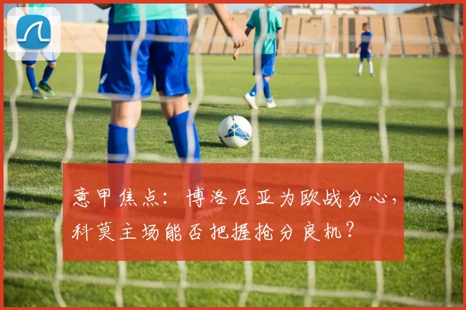 意甲焦点:博洛尼亚为欧战分心,科莫主场能否把握抢分良机?