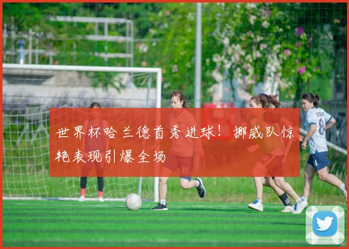 世界杯哈兰德首秀进球!挪威队惊艳表现引爆全场