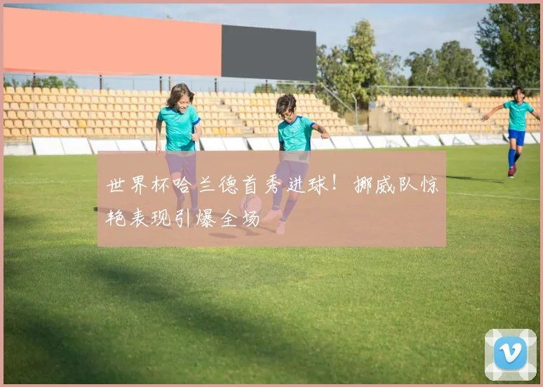 世界杯哈兰德首秀进球！挪威队惊艳表现引爆全场