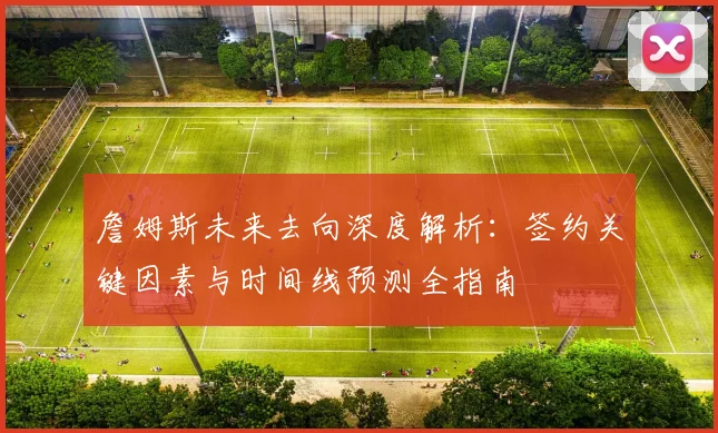 詹姆斯未来去向深度解析:签约关键因素与时间线预测全指南