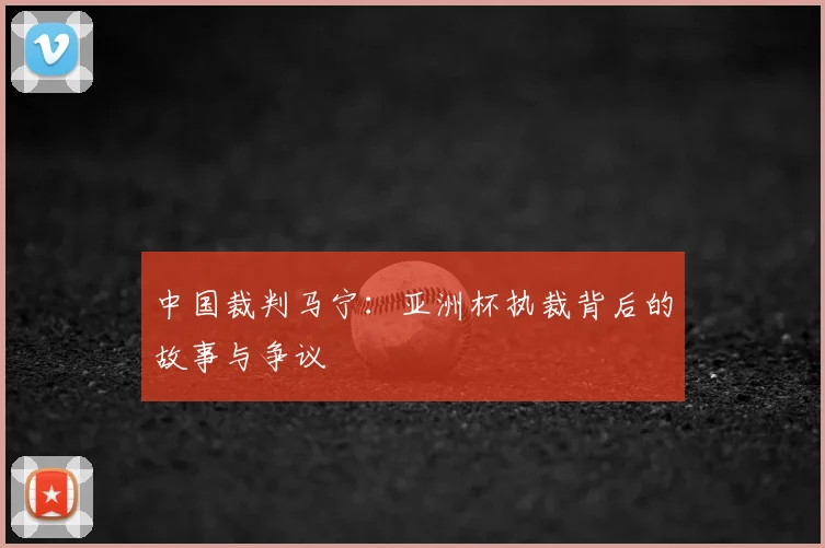 中国裁判马宁:亚洲杯执裁背后的故事与争议