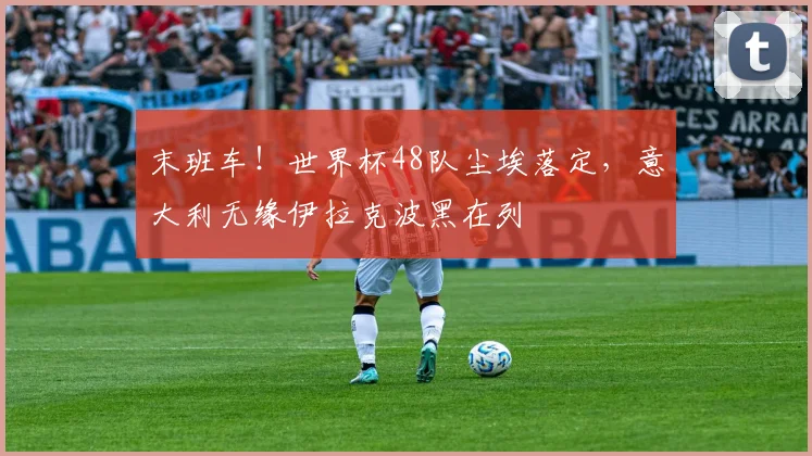 末班车！世界杯48队尘埃落定，意大利无缘伊拉克波黑在列
