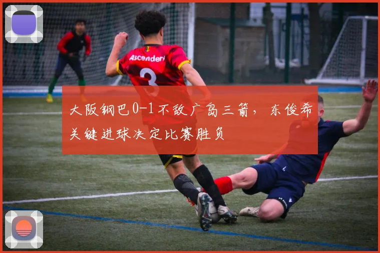 大阪钢巴0-1不敌广岛三箭，东俊希关键进球决定比赛胜负