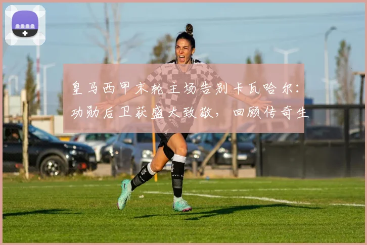 皇马西甲末轮主场告别卡瓦哈尔:功勋后卫获盛大致敬,回顾传奇生涯