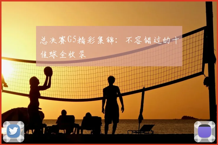 总决赛G5精彩集锦：不容错过的十佳球全收录