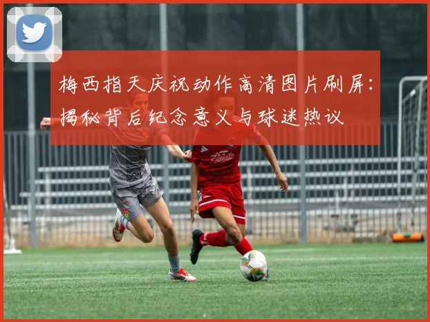 梅西指天庆祝动作高清图片刷屏：揭秘背后纪念意义与球迷热议