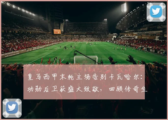 皇马西甲末轮主场告别卡瓦哈尔：功勋后卫获盛大致敬，回顾传奇生涯