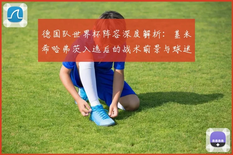 德国队世界杯阵容深度解析:基米希哈弗茨入选后的战术前景与球迷热议